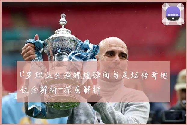 C罗职业生涯辉煌瞬间与足坛传奇地位全解析-深度解析