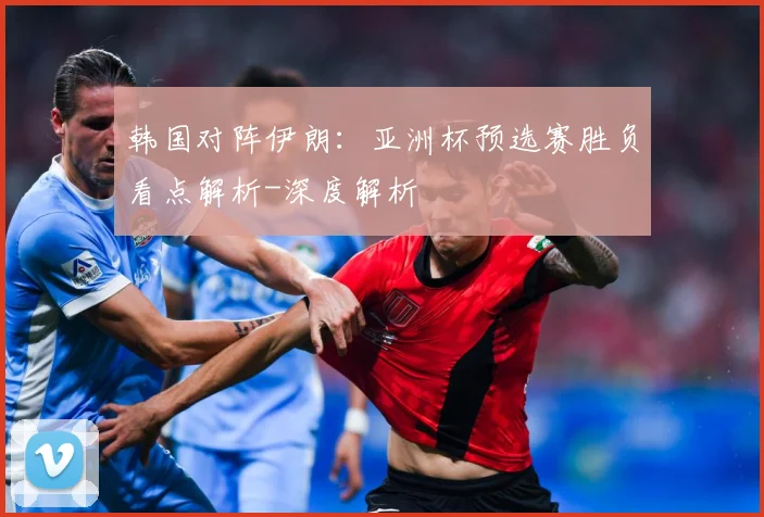 韩国对阵伊朗：亚洲杯预选赛胜负看点解析-深度解析