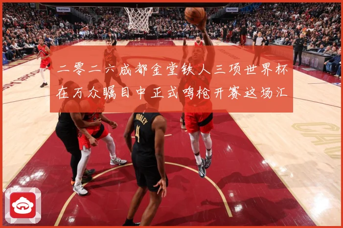 二零二六成都金堂铁人三项世界杯在万众瞩目中正式鸣枪开赛这场汇战术观察-深度解析
