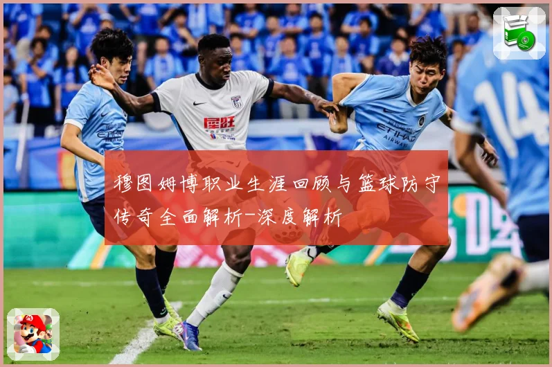 穆图姆博职业生涯回顾与篮球防守传奇全面解析-深度解析