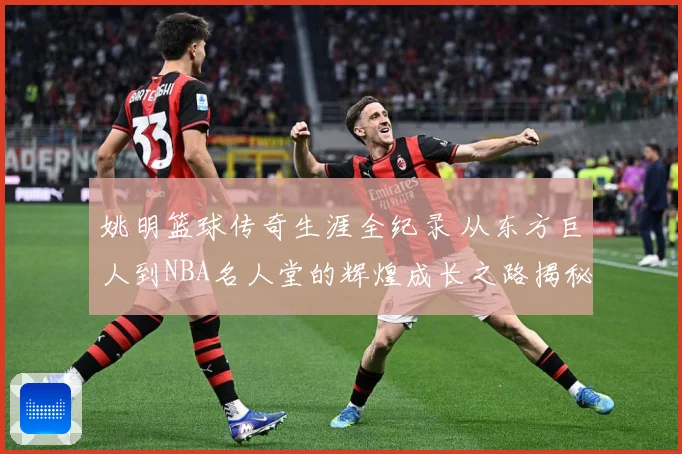 姚明篮球传奇生涯全纪录 从东方巨人到NBA名人堂的辉煌成长之路揭秘-深度解析