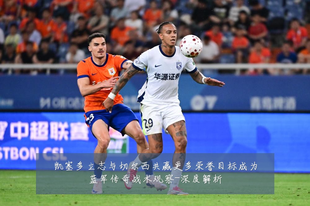 凯塞多立志与切尔西共赢更多荣誉目标成为蓝军传奇战术观察-深度解析